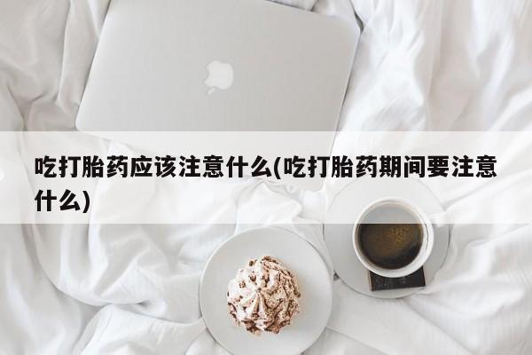 打胎药私人微信购买吃打胎药应该注意什么(吃打胎药期间要注意什么)