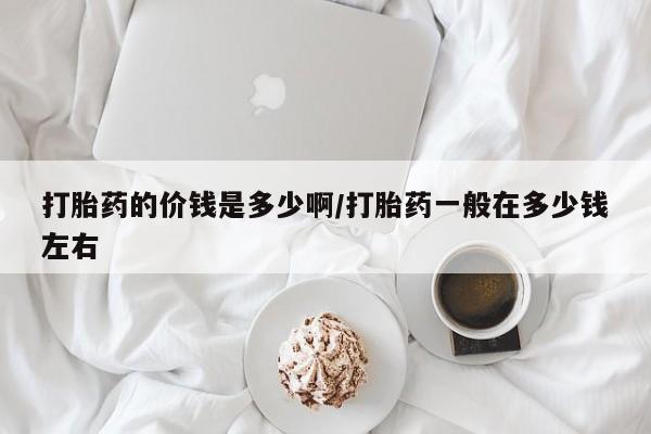 打胎药私人微信购买打胎药的价钱是多少啊/打胎药一般在多少钱左右