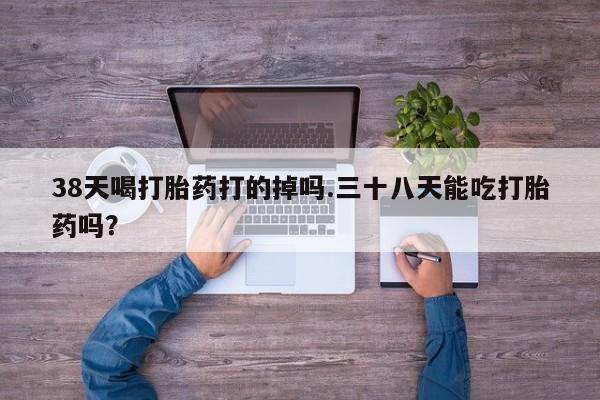 打胎药私人微信购买38天喝打胎药打的掉吗.三十八天能吃打胎药吗？