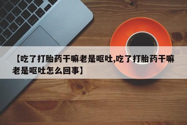 打胎药私人微信购买【吃了打胎药干嘛老是呕吐,吃了打胎药干嘛老是呕吐怎么回事】