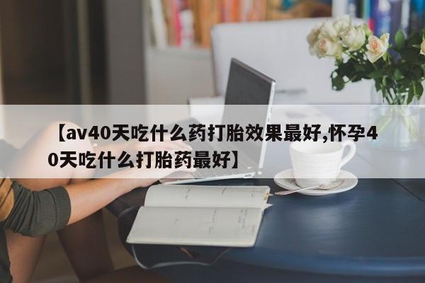 打胎药私人微信购买【av40天吃什么药打胎效果最好,怀孕40天吃什么打胎药最好】