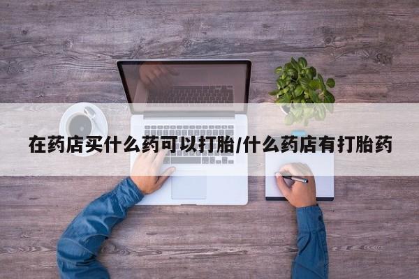 打胎药私人微信购买在药店买什么药可以打胎/什么药店有打胎药