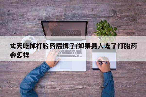 打胎药私人微信购买丈夫吃掉打胎药后悔了/如果男人吃了打胎药会怎样