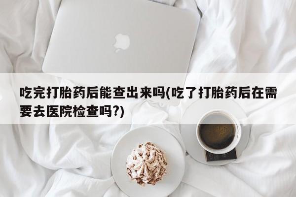 打胎药私人微信购买吃完打胎药后能查出来吗(吃了打胎药后在需要去医院检查吗?)