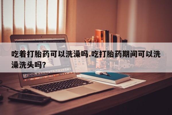打胎药私人微信购买吃着打胎药可以洗澡吗.吃打胎药期间可以洗澡洗头吗？