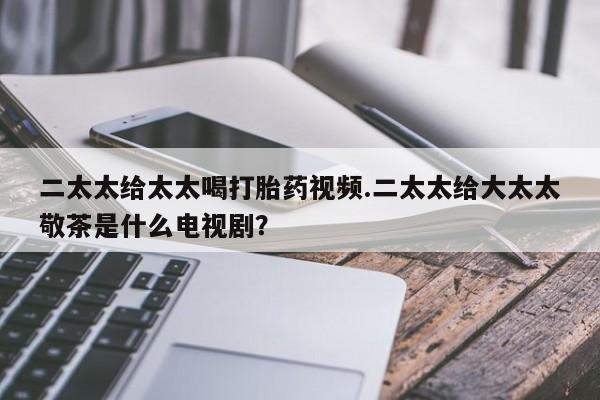打胎药私人微信购买二太太给太太喝打胎药视频.二太太给大太太敬茶是什么电视剧？