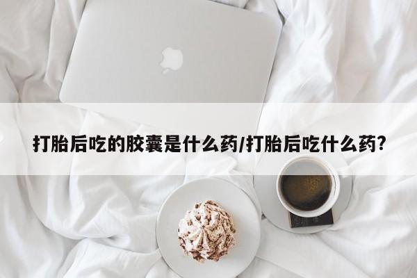 打胎药私人微信购买打胎后吃的胶囊是什么药/打胎后吃什么药?
