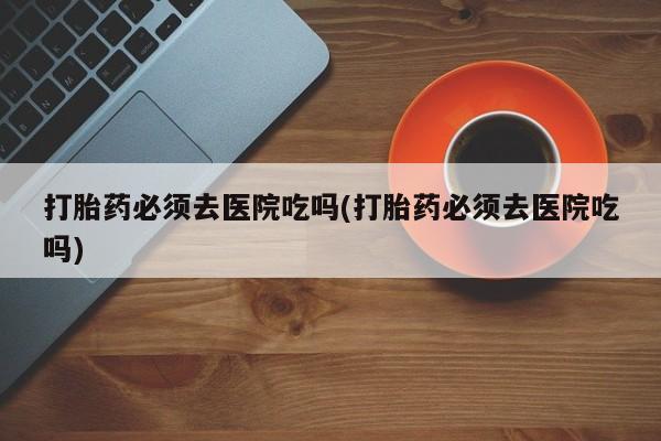 打胎药私人微信购买打胎药必须去医院吃吗(打胎药必须去医院吃吗)