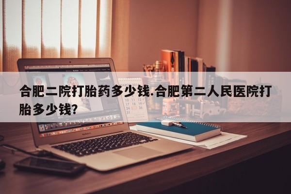 打胎药私人微信购买合肥二院打胎药多少钱.合肥第二人民医院打胎多少钱？