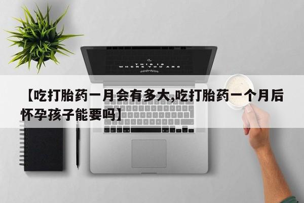 打胎药私人微信购买【吃打胎药一月会有多大,吃打胎药一个月后怀孕孩子能要吗】
