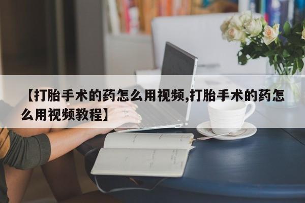 打胎药私人微信购买【打胎手术的药怎么用视频,打胎手术的药怎么用视频教程】