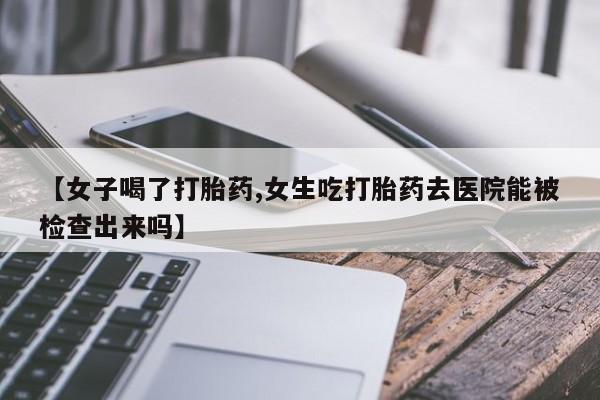 打胎药私人微信购买【女子喝了打胎药,女生吃打胎药去医院能被检查出来吗】