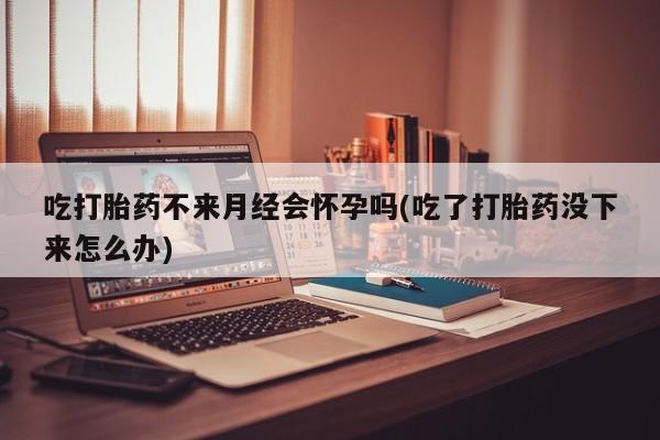 打胎药私人微信购买吃打胎药不来月经会怀孕吗(吃了打胎药没下来怎么办)