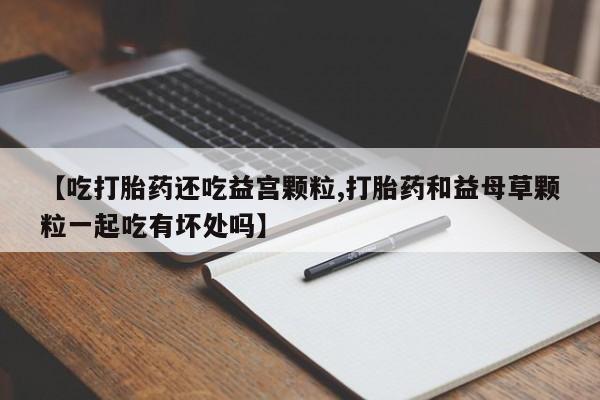 打胎药私人微信购买【吃打胎药还吃益宫颗粒,打胎药和益母草颗粒一起吃有坏处吗】