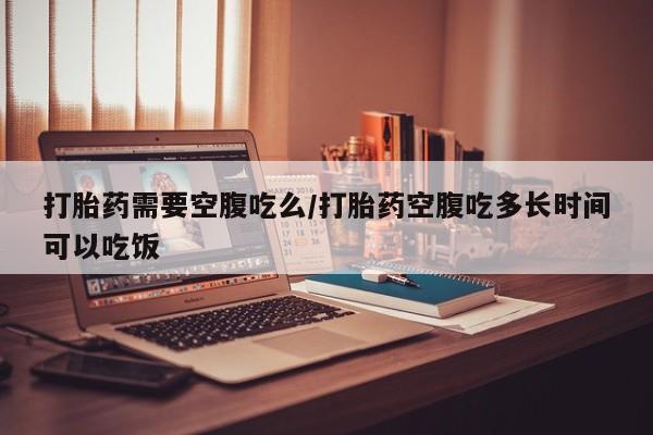 打胎药私人微信购买打胎药需要空腹吃么/打胎药空腹吃多长时间可以吃饭