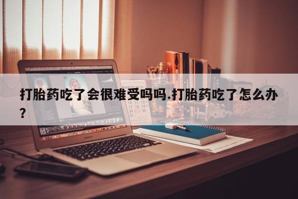 打胎药私人微信购买打胎药吃了会很难受吗吗.打胎药吃了怎么办？