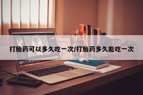 打胎药私人微信购买打胎药可以多久吃一次/打胎药多久能吃一次