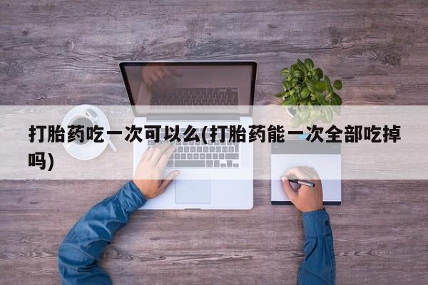 打胎药私人微信购买打胎药吃一次可以么(打胎药能一次全部吃掉吗)