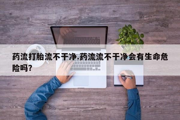 打胎药私人微信购买药流打胎流不干净.药流流不干净会有生命危险吗？