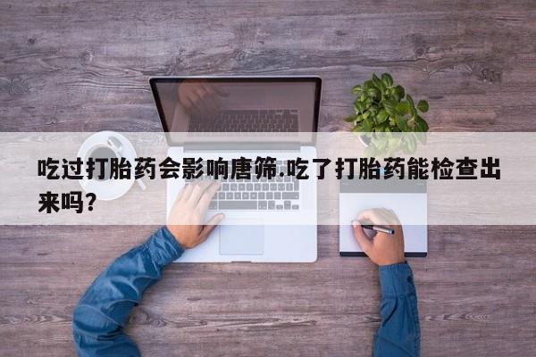 打胎药私人微信购买吃过打胎药会影响唐筛.吃了打胎药能检查出来吗？