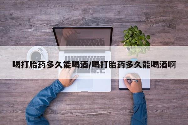 打胎药私人微信购买喝打胎药多久能喝酒/喝打胎药多久能喝酒啊