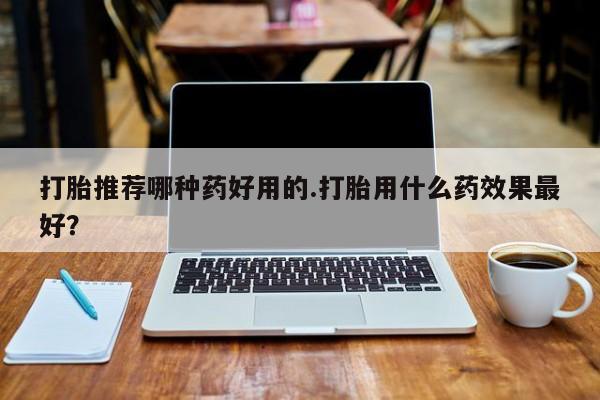 打胎药私人微信购买打胎推荐哪种药好用的.打胎用什么药效果最好？