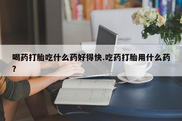 打胎药私人微信购买喝药打胎吃什么药好得快.吃药打胎用什么药？