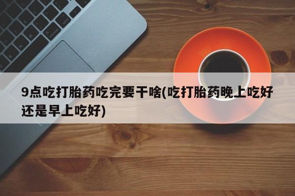 打胎药私人微信购买9点吃打胎药吃完要干啥(吃打胎药晚上吃好还是早上吃好)
