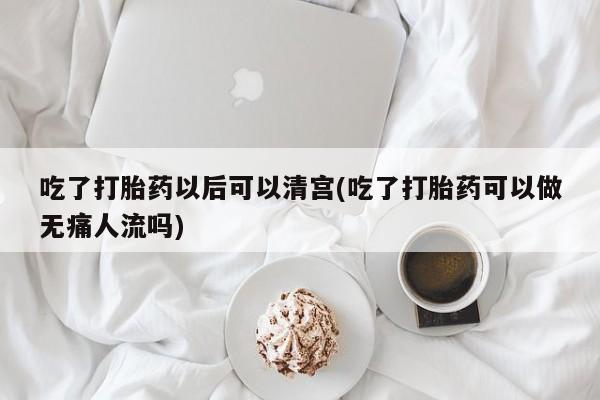 打胎药私人微信购买吃了打胎药以后可以清宫(吃了打胎药可以做无痛人流吗)