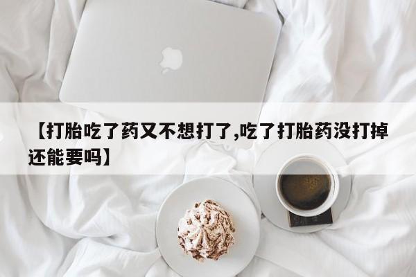 打胎药私人微信购买【打胎吃了药又不想打了,吃了打胎药没打掉还能要吗】